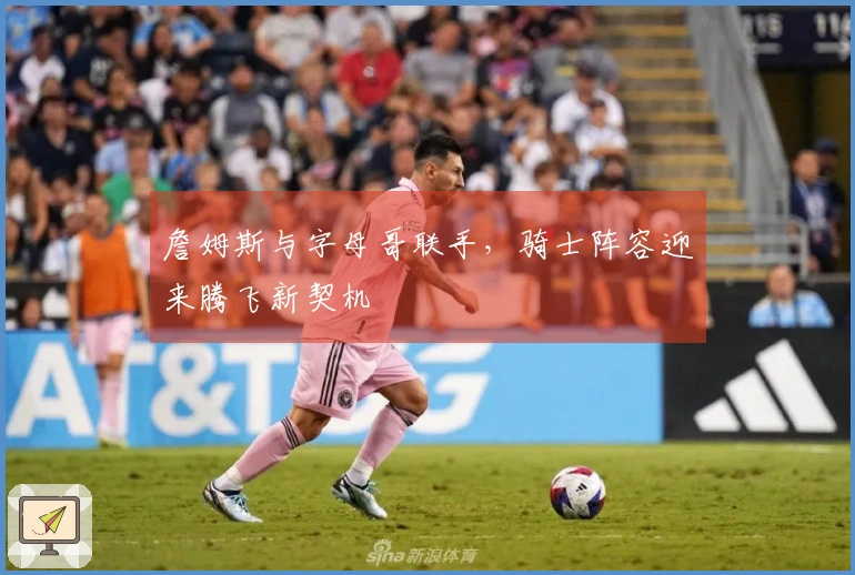 詹姆斯与字母哥联手，骑士阵容迎来腾飞新契机